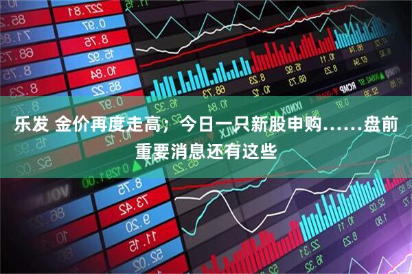 乐发 金价再度走高；今日一只新股申购……盘前重要消息还有这些