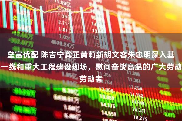 垒富优配 陈吉宁龚正黄莉新胡文容朱忠明深入基层一线和重大工程建设现场，慰问奋战高温的广大劳动者