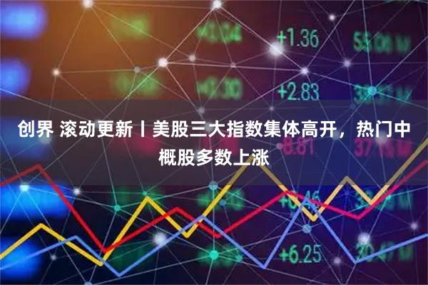 创界 滚动更新丨美股三大指数集体高开，热门中概股多数上涨