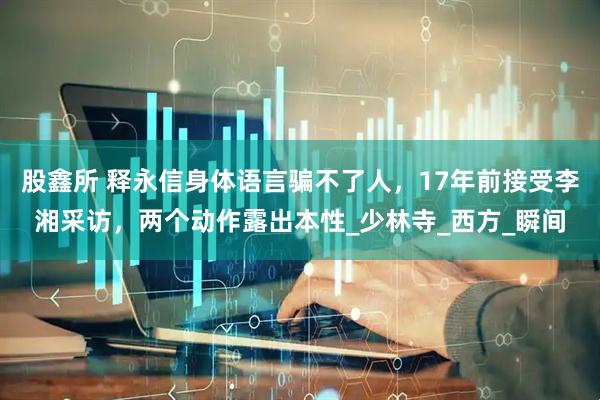 股鑫所 释永信身体语言骗不了人，17年前接受李湘采访，两个动作露出本性_少林寺_西方_瞬间