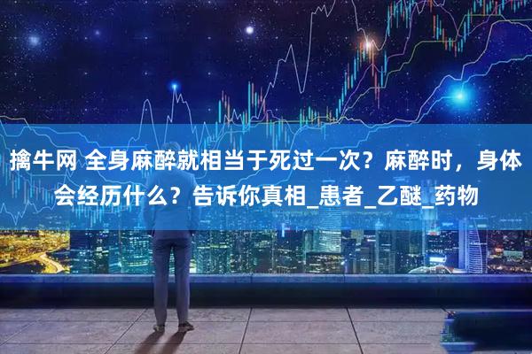 擒牛网 全身麻醉就相当于死过一次？麻醉时，身体会经历什么？告诉你真相_患者_乙醚_药物
