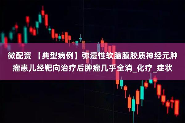 微配资 【典型病例】弥漫性软脑膜胶质神经元肿瘤患儿经靶向治疗后肿瘤几乎全消_化疗_症状