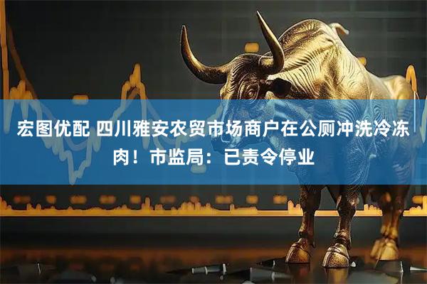 宏图优配 四川雅安农贸市场商户在公厕冲洗冷冻肉！市监局：已责令停业