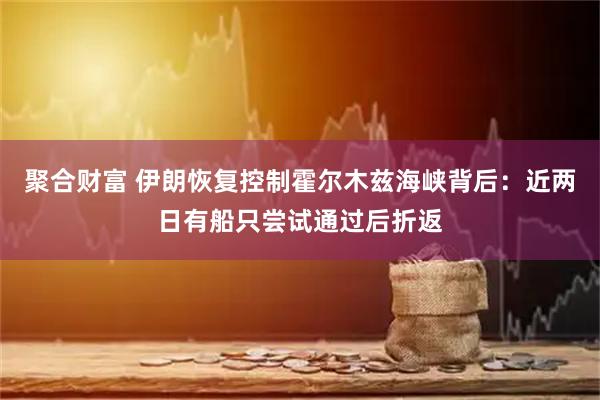 聚合财富 伊朗恢复控制霍尔木兹海峡背后：近两日有船只尝试通过后折返