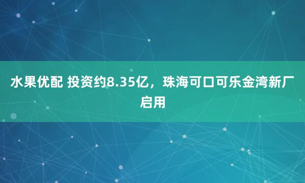 水果优配 投资约8.35亿，珠海可口可乐金湾新厂启用