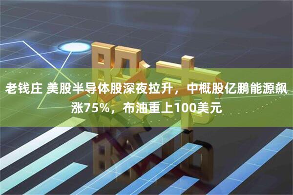 老钱庄 美股半导体股深夜拉升，中概股亿鹏能源飙涨75%，布油重上100美元