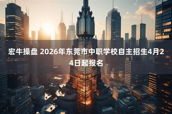 宏牛操盘 2026年东莞市中职学校自主招生4月24日起报名