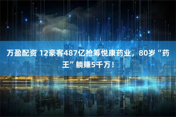 万盈配资 12豪客487亿抢筹悦康药业，80岁“药王”躺赚5千万！