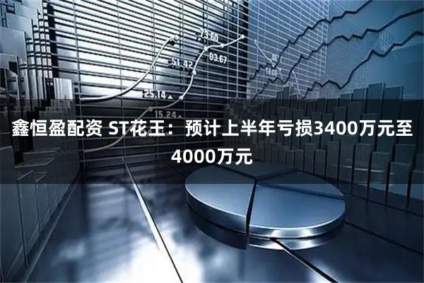 鑫恒盈配资 ST花王：预计上半年亏损3400万元至4000万元