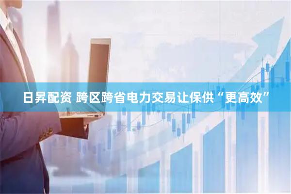 日昇配资 跨区跨省电力交易让保供“更高效”