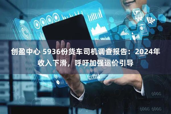 创盈中心 5936份货车司机调查报告：2024年收入下滑，呼吁加强运价引导