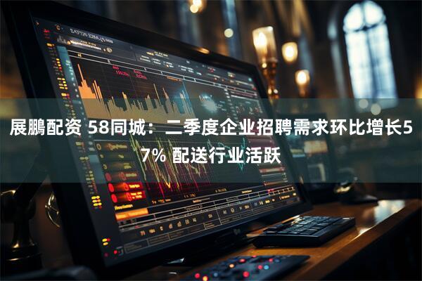 展鵬配资 58同城：二季度企业招聘需求环比增长57% 配送行业活跃