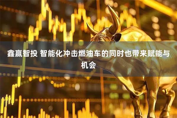 鑫赢智投 智能化冲击燃油车的同时也带来赋能与机会