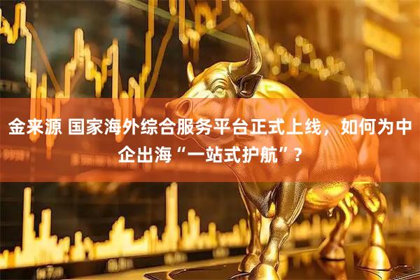 金来源 国家海外综合服务平台正式上线，如何为中企出海“一站式护航”？