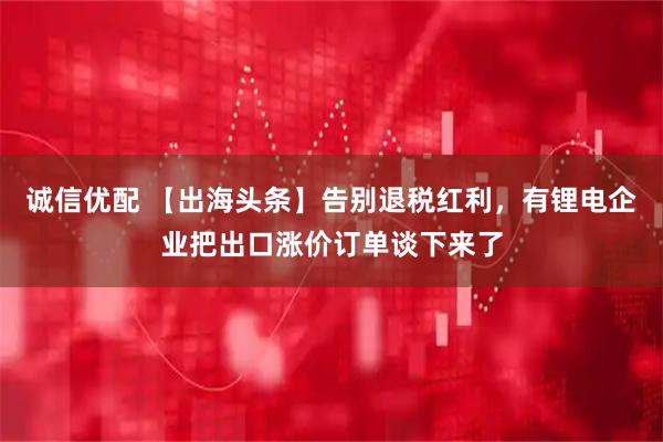 诚信优配 【出海头条】告别退税红利，有锂电企业把出口涨价订单谈下来了