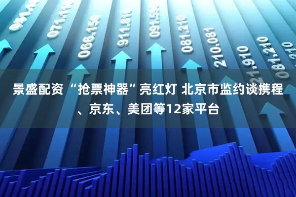 景盛配资 “抢票神器”亮红灯 北京市监约谈携程、京东、美团等12家平台