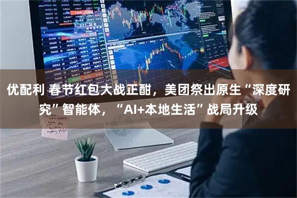 优配利 春节红包大战正酣，美团祭出原生“深度研究”智能体，“AI+本地生活”战局升级