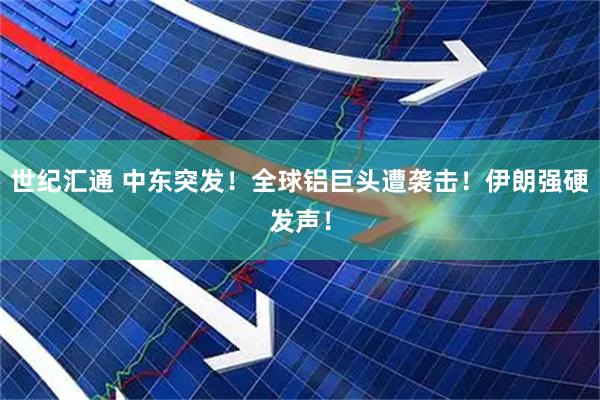 世纪汇通 中东突发！全球铝巨头遭袭击！伊朗强硬发声！