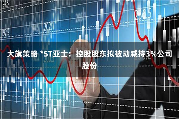 大旗策略 *ST亚士：控股股东拟被动减持3%公司股份