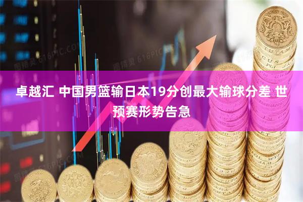 卓越汇 中国男篮输日本19分创最大输球分差 世预赛形势告急