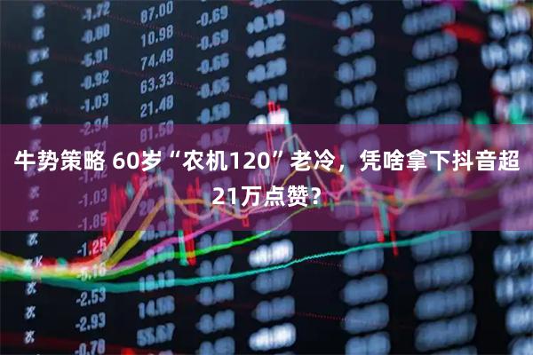 牛势策略 60岁“农机120”老冷，凭啥拿下抖音超21万点赞？