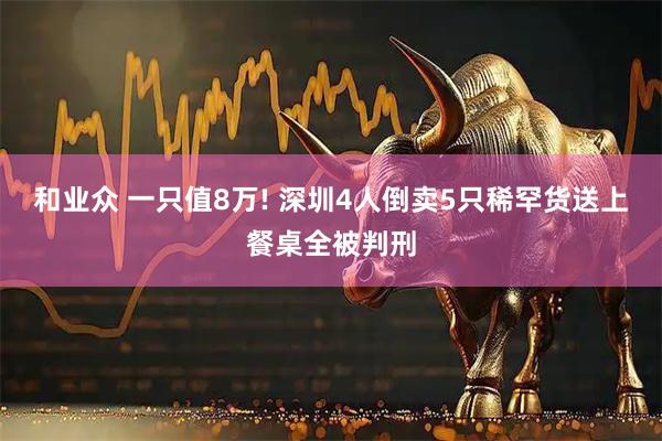 和业众 一只值8万! 深圳4人倒卖5只稀罕货送上餐桌全被判刑