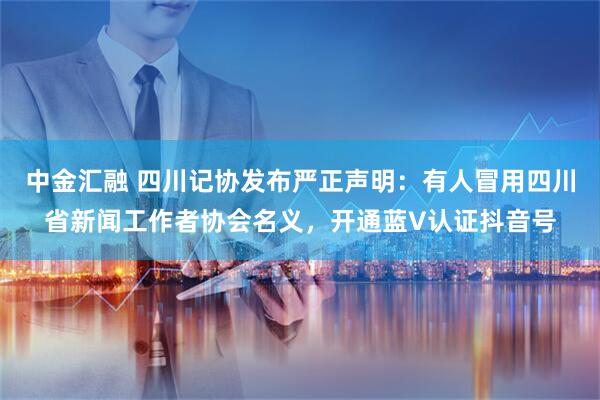 中金汇融 四川记协发布严正声明：有人冒用四川省新闻工作者协会名义，开通蓝V认证抖音号
