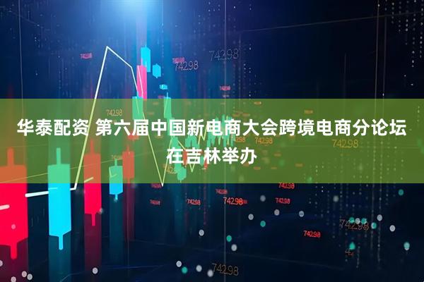 华泰配资 第六届中国新电商大会跨境电商分论坛在吉林举办